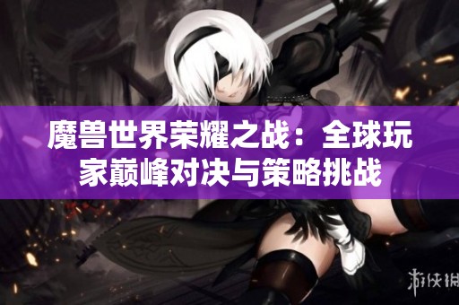 魔兽世界荣耀之战：全球玩家巅峰对决与策略挑战