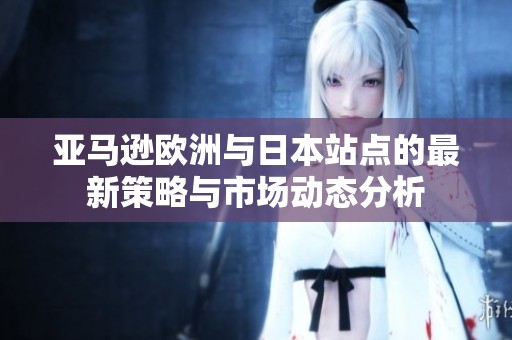 亚马逊欧洲与日本站点的最新策略与市场动态分析