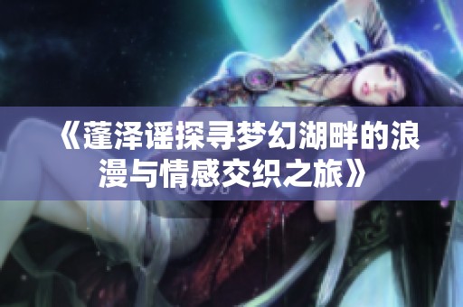《蓬泽谣探寻梦幻湖畔的浪漫与情感交织之旅》