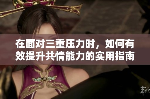 在面对三重压力时，如何有效提升共情能力的实用指南