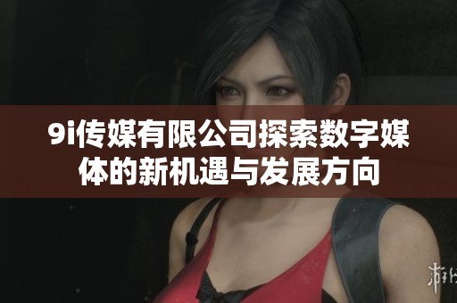 9i传媒有限公司探索数字媒体的新机遇与发展方向