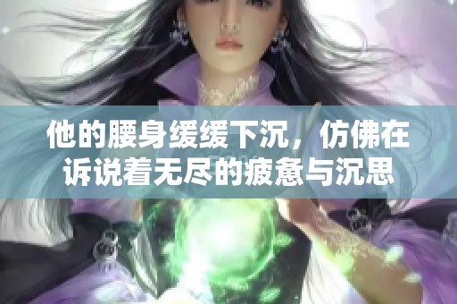 他的腰身缓缓下沉，仿佛在诉说着无尽的疲惫与沉思