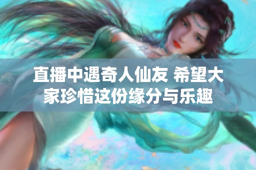 直播中遇奇人仙友 希望大家珍惜这份缘分与乐趣