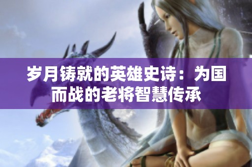 岁月铸就的英雄史诗：为国而战的老将智慧传承