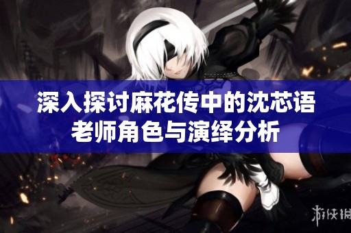 深入探讨麻花传中的沈芯语老师角色与演绎分析