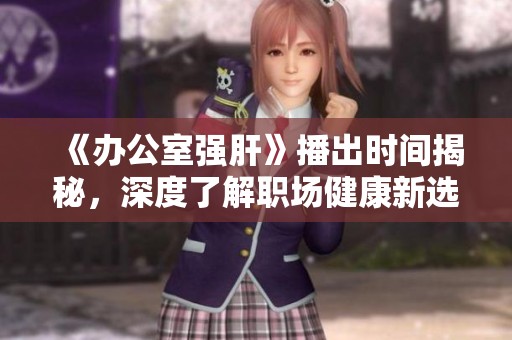 《办公室强肝》播出时间揭秘，深度了解职场健康新选择