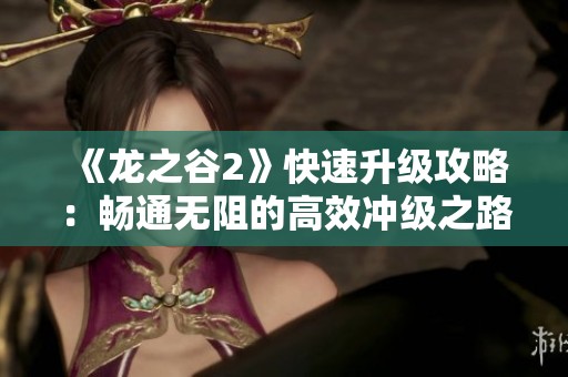 《龙之谷2》快速升级攻略：畅通无阻的高效冲级之路！