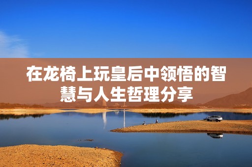 在龙椅上玩皇后中领悟的智慧与人生哲理分享