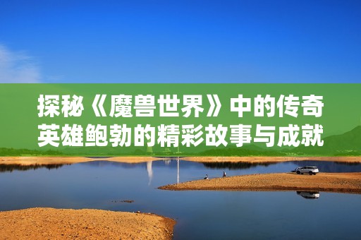 探秘《魔兽世界》中的传奇英雄鲍勃的精彩故事与成就