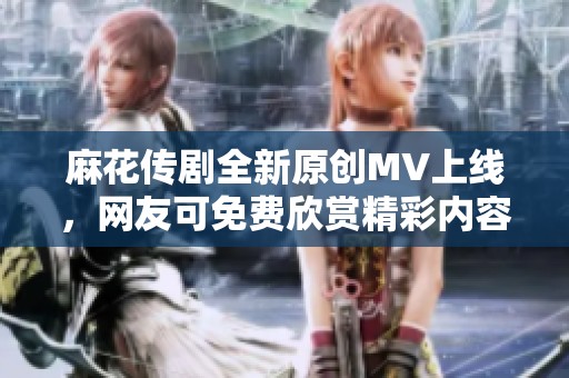 麻花传剧全新原创MV上线，网友可免费欣赏精彩内容