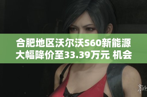 合肥地区沃尔沃S60新能源大幅降价至33.39万元 机会难得