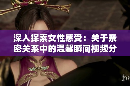 深入探索女性感受：关于亲密关系中的温馨瞬间视频分享