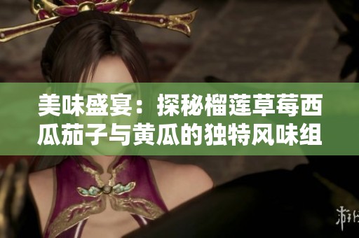 美味盛宴：探秘榴莲草莓西瓜茄子与黄瓜的独特风味组合