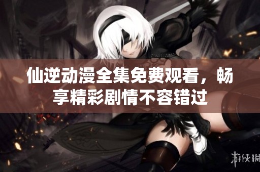 仙逆动漫全集免费观看，畅享精彩剧情不容错过