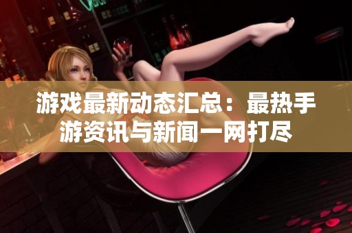 游戏最新动态汇总：最热手游资讯与新闻一网打尽