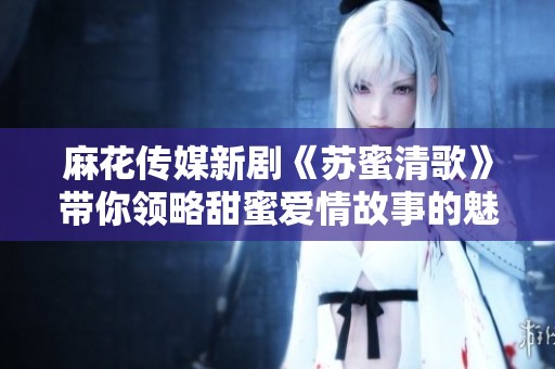 麻花传媒新剧《苏蜜清歌》带你领略甜蜜爱情故事的魅力