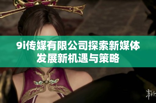 9i传媒有限公司探索新媒体发展新机遇与策略