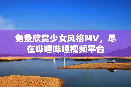 免费欣赏少女风格MV，尽在哔哩哔哩视频平台