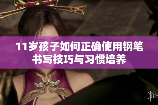11岁孩子如何正确使用钢笔书写技巧与习惯培养