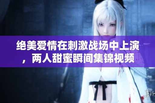 绝美爱情在刺激战场中上演，两人甜蜜瞬间集锦视频