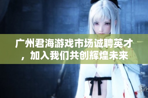 广州君海游戏市场诚聘英才，加入我们共创辉煌未来
