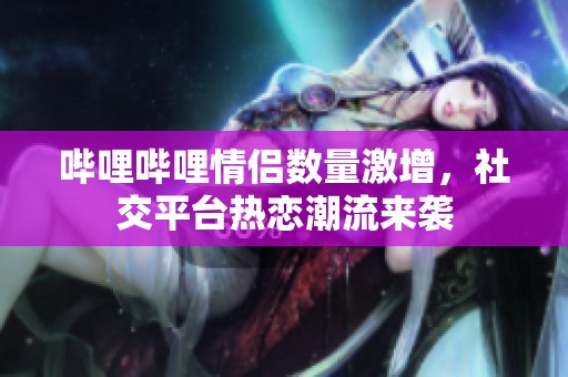 哔哩哔哩情侣数量激增，社交平台热恋潮流来袭