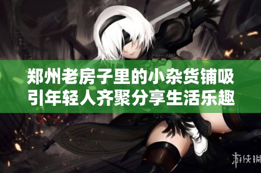 郑州老房子里的小杂货铺吸引年轻人齐聚分享生活乐趣