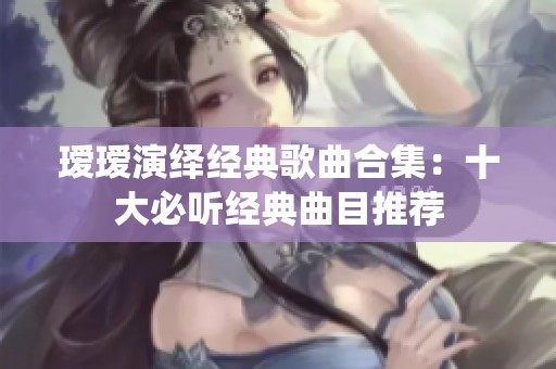 瑷瑷演绎经典歌曲合集：十大必听经典曲目推荐