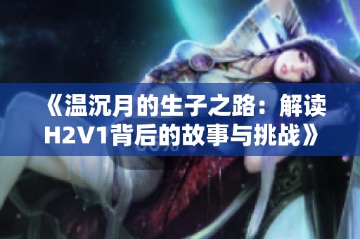 《温沉月的生子之路：解读H2V1背后的故事与挑战》