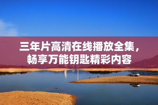 三年片高清在线播放全集，畅享万能钥匙精彩内容