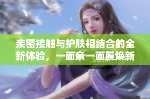 亲密接触与护肤相结合的全新体验，一面亲一面膜焕新上市