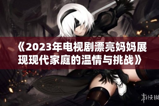 《2023年电视剧漂亮妈妈展现现代家庭的温情与挑战》
