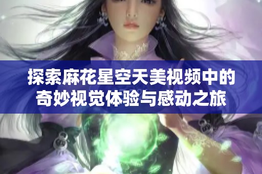 探索麻花星空天美视频中的奇妙视觉体验与感动之旅