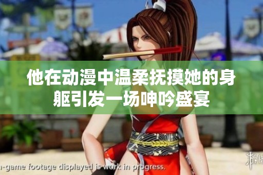 他在动漫中温柔抚摸她的身躯引发一场呻吟盛宴