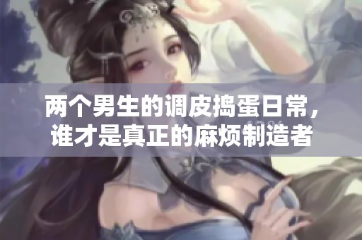 两个男生的调皮捣蛋日常，谁才是真正的麻烦制造者