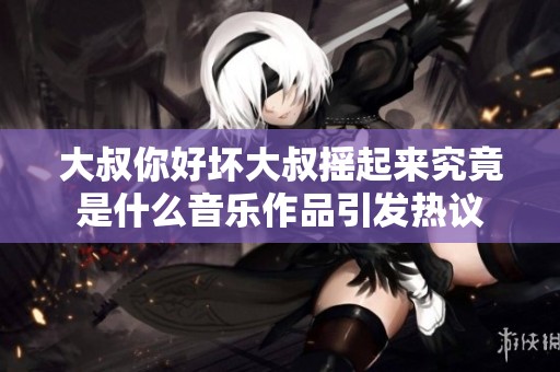 大叔你好坏大叔摇起来究竟是什么音乐作品引发热议