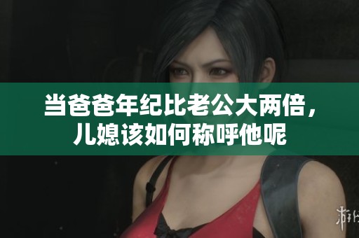 当爸爸年纪比老公大两倍，儿媳该如何称呼他呢