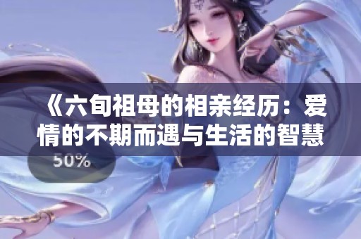 《六旬祖母的相亲经历：爱情的不期而遇与生活的智慧》