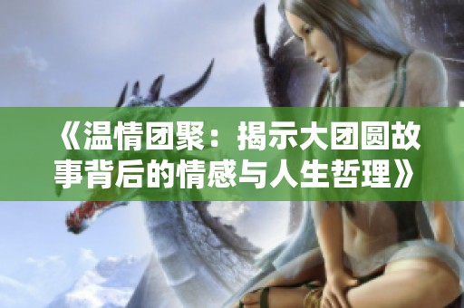 《温情团聚：揭示大团圆故事背后的情感与人生哲理》