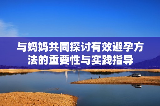 与妈妈共同探讨有效避孕方法的重要性与实践指导