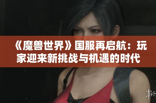 《魔兽世界》国服再启航：玩家迎来新挑战与机遇的时代
