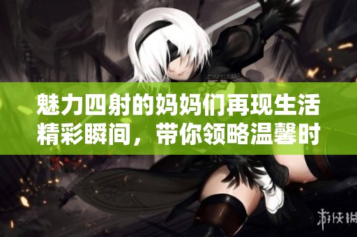 魅力四射的妈妈们再现生活精彩瞬间，带你领略温馨时光