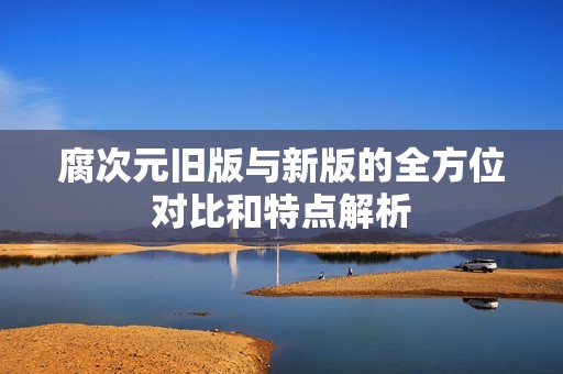 腐次元旧版与新版的全方位对比和特点解析