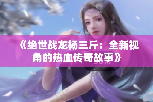 《绝世战龙杨三斤：全新视角的热血传奇故事》