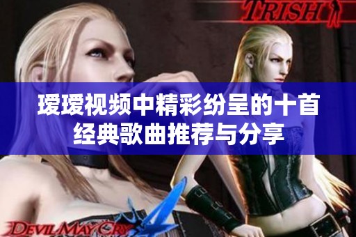 瑷瑷视频中精彩纷呈的十首经典歌曲推荐与分享