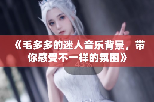 《毛多多的迷人音乐背景，带你感受不一样的氛围》
