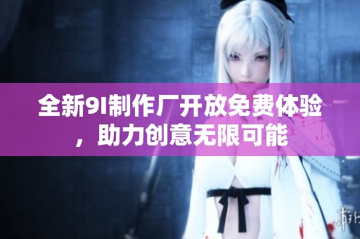 全新9I制作厂开放免费体验，助力创意无限可能