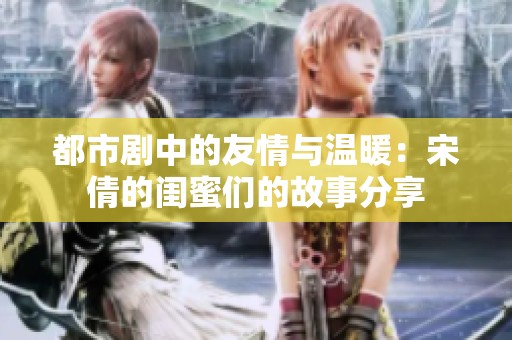 都市剧中的友情与温暖：宋倩的闺蜜们的故事分享