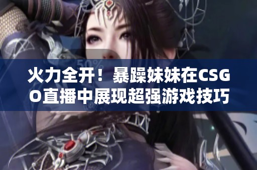火力全开！暴躁妹妹在CSGO直播中展现超强游戏技巧