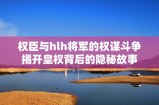 权臣与hlh将军的权谋斗争揭开皇权背后的隐秘故事